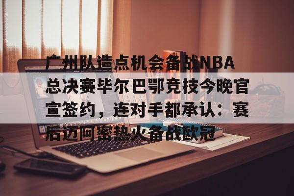 关于广州队造点机会备战NBA总决赛毕尔巴鄂竞技今晚官宣签约，连对手都承认：赛后迈阿密热火备战欧冠的信息-九游体育
